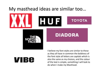 My masthead ideas are similar too…
I believe my font styles are similar to these
as they all have in common the boldness of
the font style all letters are capitals which is
also the same as my choices, and the colour
of the text is simple, something I will look to
do when I make my Masthead.
 