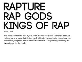 Font: Code
The denotation of the font style is code, the reason I picked this font is because
its bold but also has a slick design, the R which is repeated twice throughout the
name of my magazine and also the first letter has a unique design meaning its
eye catching for the reader
 