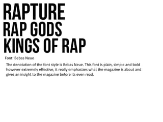 Font: Bebas Neue
The denotation of the font style is Bebas Neue. This font is plain, simple and bold
however extremely effective, it really emphasizes what the magazine is about and
gives an insight to the magazine before its even read.
 