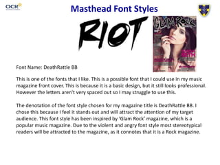 Masthead Font Styles 
Font Name: DeathRattle BB 
This is one of the fonts that I like. This is a possible font that I could use in my music 
magazine front cover. This is because it is a basic design, but it still looks professional. 
However the letters aren't very spaced out so I may struggle to use this. 
The denotation of the font style chosen for my magazine title is DeathRattle BB. I 
chose this because I feel it stands out and will attract the attention of my target 
audience. This font style has been inspired by ‘Glam Rock’ magazine, which is a 
popular music magazine. Due to the violent and angry font style most stereotypical 
readers will be attracted to the magazine, as it connotes that it is a Rock magazine. 
 