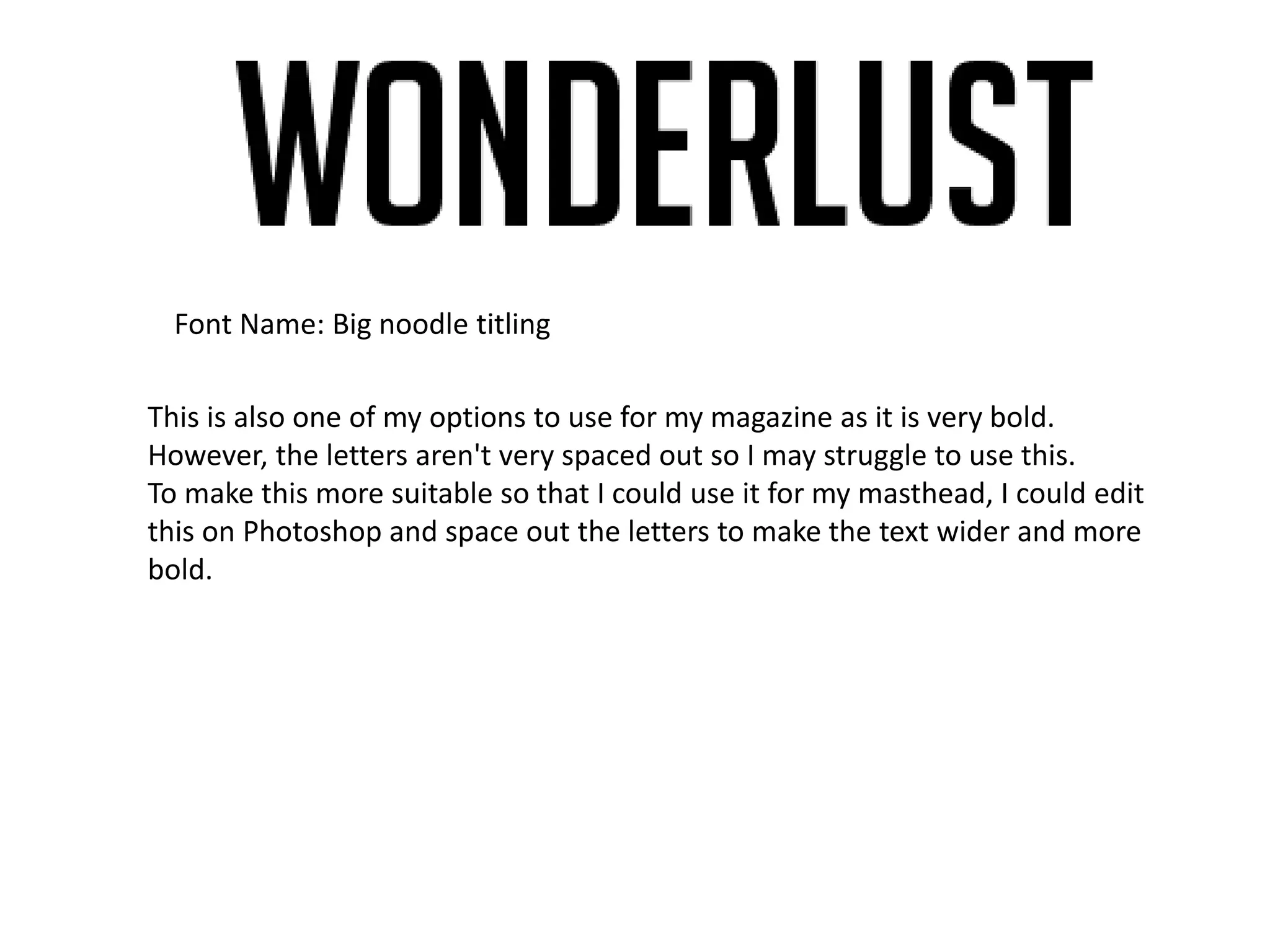 Font Name: Big noodle titling
This is also one of my options to use for my magazine as it is very bold.
However, the letters aren't very spaced out so I may struggle to use this.
To make this more suitable so that I could use it for my masthead, I could edit
this on Photoshop and space out the letters to make the text wider and more
bold.
 