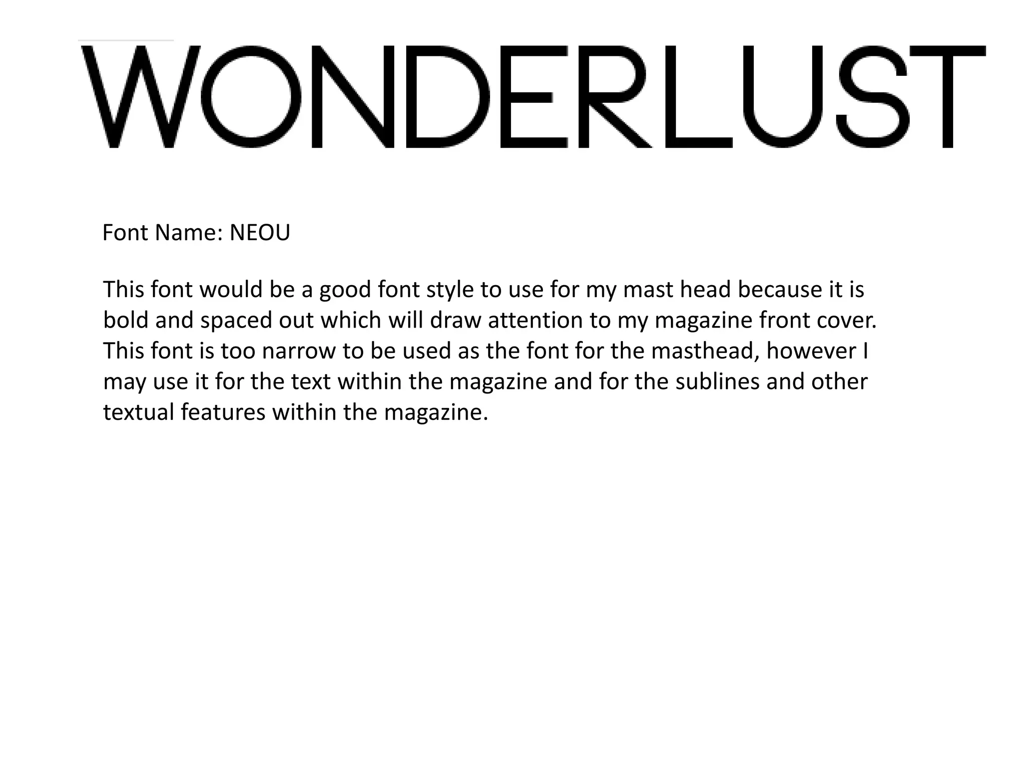 Font Name: NEOU
This font would be a good font style to use for my mast head because it is
bold and spaced out which will draw attention to my magazine front cover.
This font is too narrow to be used as the font for the masthead, however I
may use it for the text within the magazine and for the sublines and other
textual features within the magazine.
 