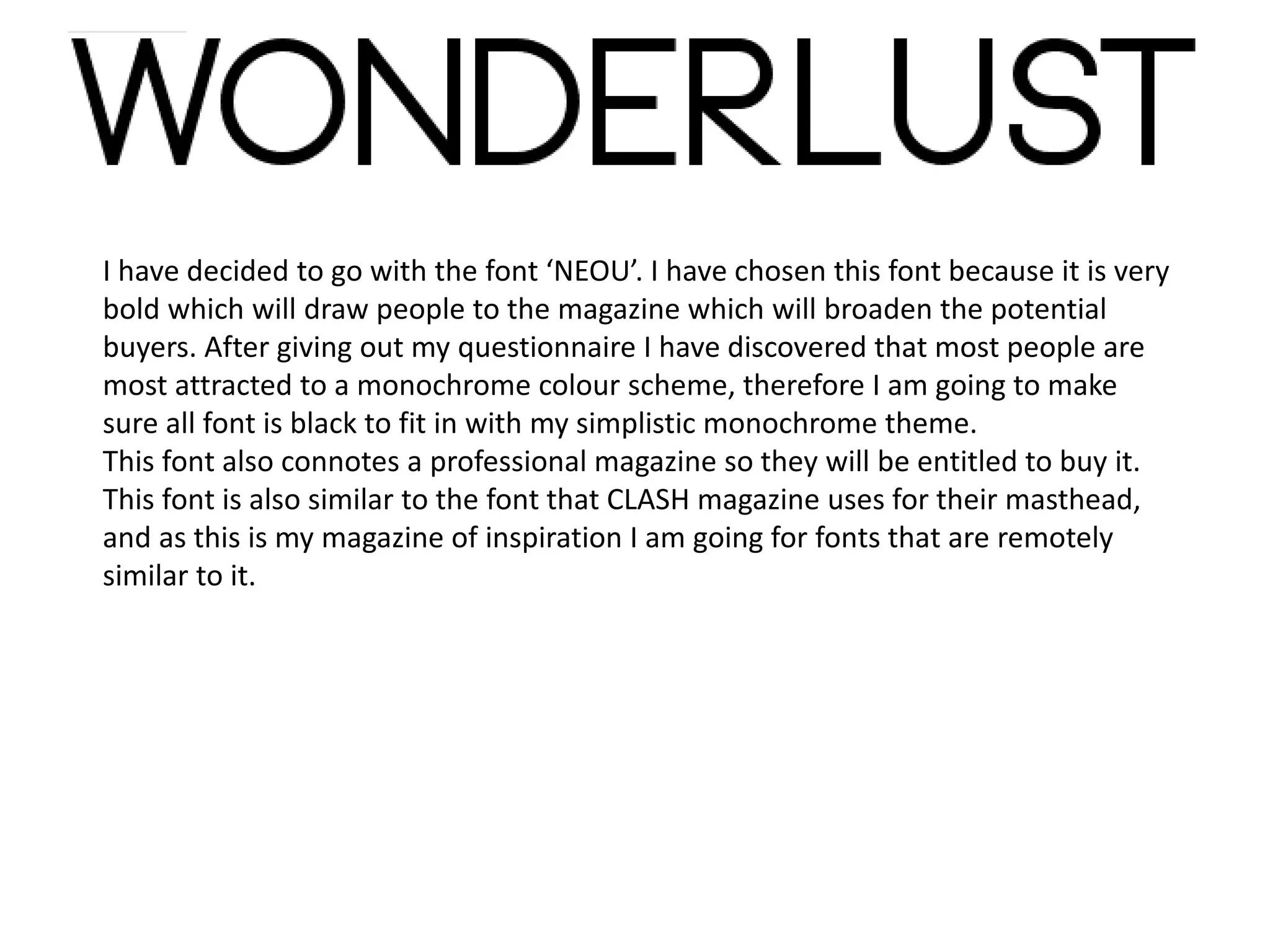 I have decided to go with the font ‘NEOU’. I have chosen this font because it is very
bold which will draw people to the magazine which will broaden the potential
buyers. After giving out my questionnaire I have discovered that most people are
most attracted to a monochrome colour scheme, therefore I am going to make
sure all font is black to fit in with my simplistic monochrome theme.
This font also connotes a professional magazine so they will be entitled to buy it.
This font is also similar to the font that CLASH magazine uses for their masthead,
and as this is my magazine of inspiration I am going for fonts that are remotely
similar to it.
 