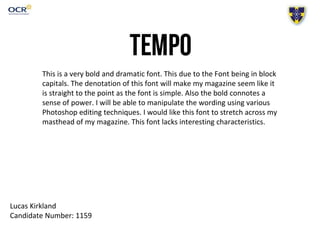 This is a very bold and dramatic font. This due to the Font being in block
capitals. The denotation of this font will make my magazine seem like it
is straight to the point as the font is simple. Also the bold connotes a
sense of power. I will be able to manipulate the wording using various
Photoshop editing techniques. I would like this font to stretch across my
masthead of my magazine. This font lacks interesting characteristics.
Lucas Kirkland
Candidate Number: 1159
 