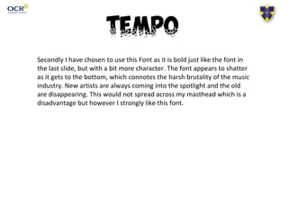 Secondly I have chosen to use this Font as it is bold just like the font in
the last slide, but with a bit more character. The font appears to shatter
as it gets to the bottom, which connotes the harsh brutality of the music
industry. New artists are always coming into the spotlight and the old
are disappearing. This would not spread across my masthead which is a
disadvantage but however I strongly like this font.
 
