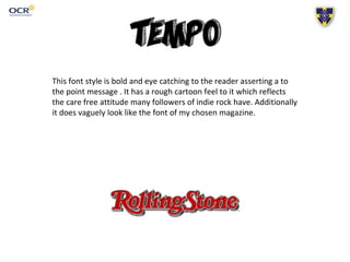 This font style is bold and eye catching to the reader asserting a to
the point message . It has a rough cartoon feel to it which reflects
the care free attitude many followers of indie rock have. Additionally
it does vaguely look like the font of my chosen magazine.
 