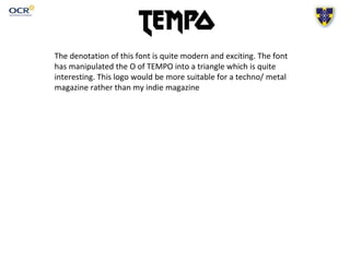 The denotation of this font is quite modern and exciting. The font
has manipulated the O of TEMPO into a triangle which is quite
interesting. This logo would be more suitable for a techno/ metal
magazine rather than my indie magazine
 