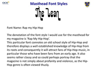 Masthead Font Styles
Font Name: Rap my Hip-Hop
The denotation of the font style I would use for the masthead for
my magazine is ‘Rap My Hip-Hop’.
This particular font connotes an old school style of Hip-Hop and
therefore displays a well established knowledge of Hip-Hop from
its roots and consequently it will attract fans of Hip-Hop music, in
particular those who have been fans from an early age. It also
seems rather classy and so could perhaps portray that the
magazine is not simply about profanity and violence, as the Hip-
Hop genre is often viewed thusly.
 