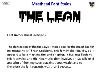 Masthead Font Styles
Font Name: Thrash decisions
The denotation of the font style I would use for the masthead for
my magazine is ‘Thrash Decisions’. This font implies liquidity as it
appears to be almost melting and dripping. In business liquidity
refers to value and Hip-Hop music often involves artists talking of
and a lot of the time even bragging about wealth and so
therefore the font suggests wealth and success.
 
