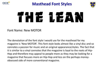 Masthead Font Styles
Font Name: New MOTOR
The denotation of the font style I would use for the masthead for my
magazine is ‘New MOTOR’. This font style looks almost like a vinyl disc and so
connotes a passion for music and an original appearance/styles. The fact that
it is similar to a vinyl connotes that the magazine is loyal to the roots of Hip-
Hop and therefore may appeal to people more as they may be looking for a
magazine that focuses more on Hip-Hop and less on the perhaps money-
obsessed side of more conventional magazine.
 