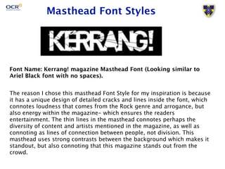 Masthead Font Styles 
Font Name: Kerrang! magazine Masthead Font (Looking similar to 
Ariel Black font with no spaces). 
The reason I chose this masthead Font Style for my inspiration is because 
it has a unique design of detailed cracks and lines inside the font, which 
connotes loudness that comes from the Rock genre and arrogance, but 
also energy within the magazine- which ensures the readers 
entertainment. The thin lines in the masthead connotes perhaps the 
diversity of content and artists mentioned in the magazine, as well as 
connoting as lines of connection between people, not division. This 
masthead uses strong contrasts between the background which makes it 
standout, but also connoting that this magazine stands out from the 
crowd. 
 