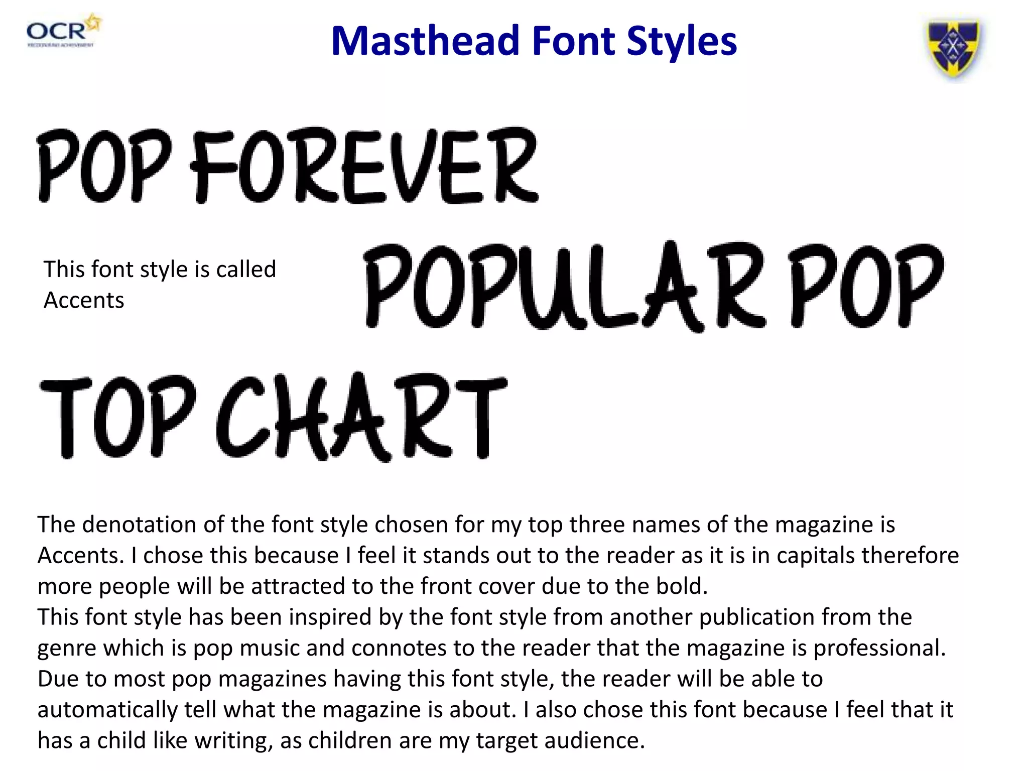 Masthead Font Styles
The denotation of the font style chosen for my top three names of the magazine is
Accents. I chose this because I feel it stands out to the reader as it is in capitals therefore
more people will be attracted to the front cover due to the bold.
This font style has been inspired by the font style from another publication from the
genre which is pop music and connotes to the reader that the magazine is professional.
Due to most pop magazines having this font style, the reader will be able to
automatically tell what the magazine is about. I also chose this font because I feel that it
has a child like writing, as children are my target audience.
This font style is called
Accents
 