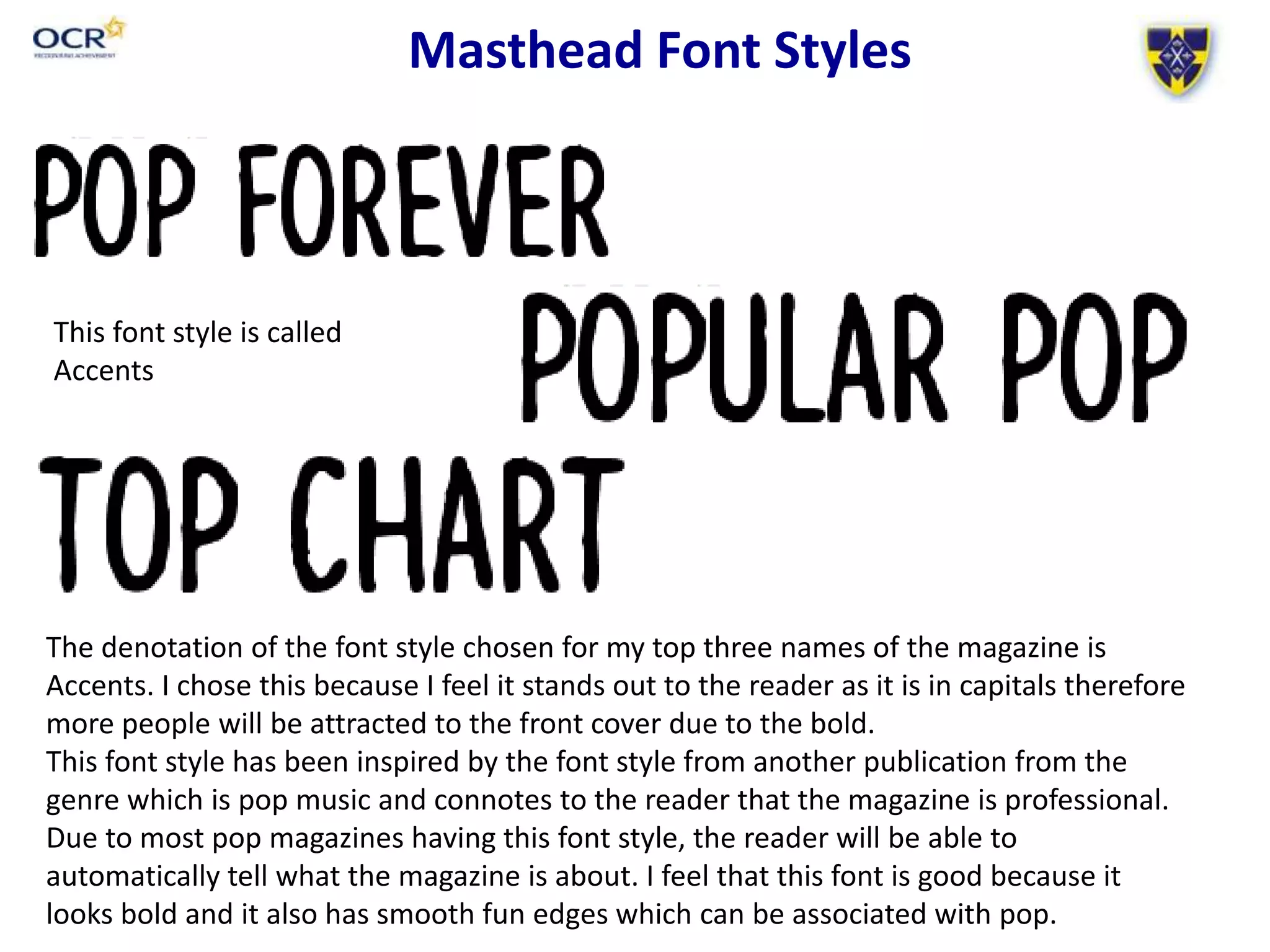 Masthead Font Styles
The denotation of the font style chosen for my top three names of the magazine is
Accents. I chose this because I feel it stands out to the reader as it is in capitals therefore
more people will be attracted to the front cover due to the bold.
This font style has been inspired by the font style from another publication from the
genre which is pop music and connotes to the reader that the magazine is professional.
Due to most pop magazines having this font style, the reader will be able to
automatically tell what the magazine is about. I feel that this font is good because it
looks bold and it also has smooth fun edges which can be associated with pop.
This font style is called
Accents
 