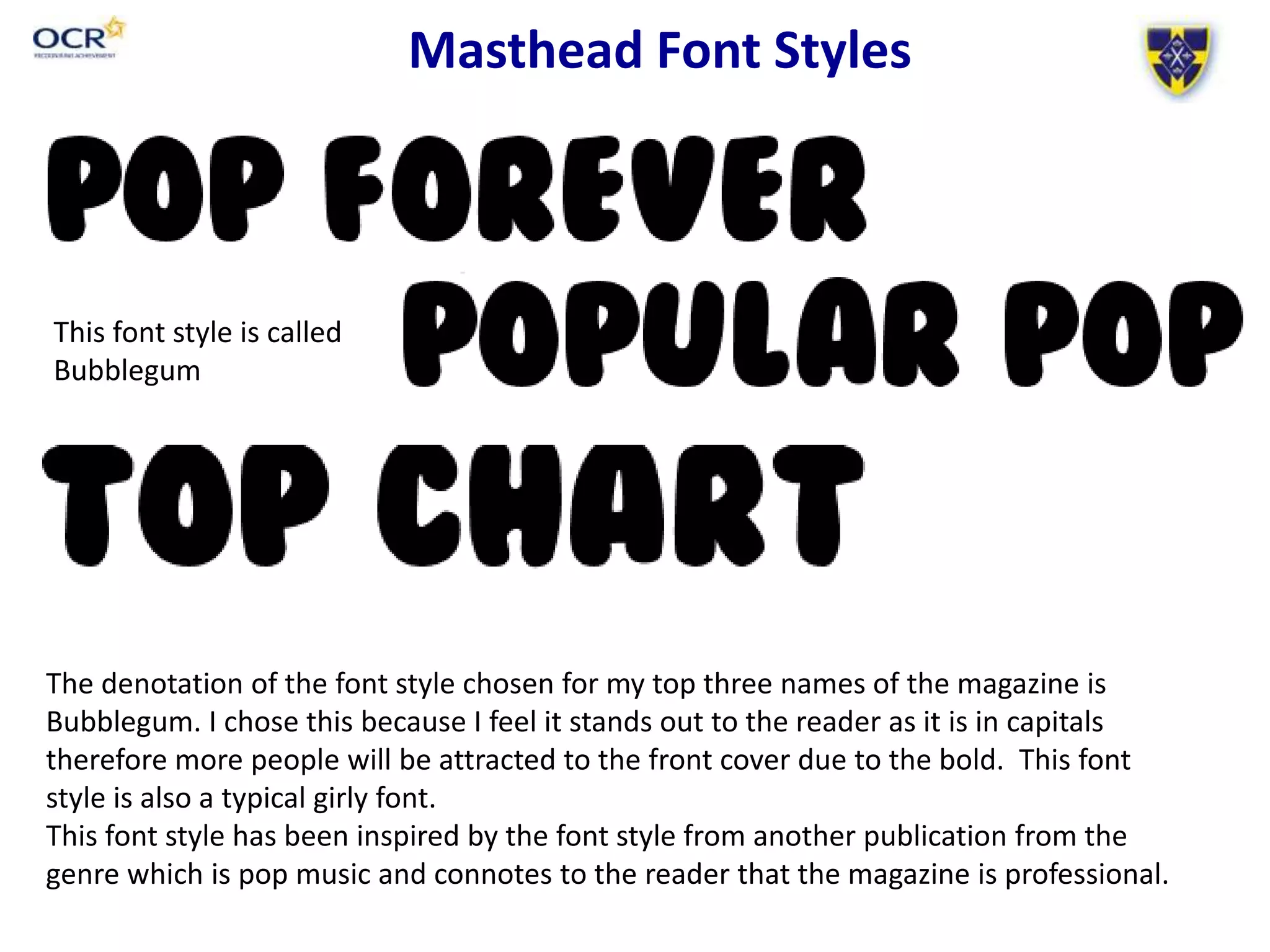 Masthead Font Styles
The denotation of the font style chosen for my top three names of the magazine is
Bubblegum. I chose this because I feel it stands out to the reader as it is in capitals
therefore more people will be attracted to the front cover due to the bold. This font
style is also a typical girly font.
This font style has been inspired by the font style from another publication from the
genre which is pop music and connotes to the reader that the magazine is professional.
This font style is called
Bubblegum
 