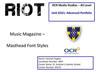 OCR Media Studies – AS Level 
Unit G321: Advanced Portfolio 
Music Magazine – 
Masthead Font Styles 
Name: Hannah Hughes 
Candidate Number: 4067 
Center Name: St. Andrew’s Catholic School 
Center Number: 64135 
 
