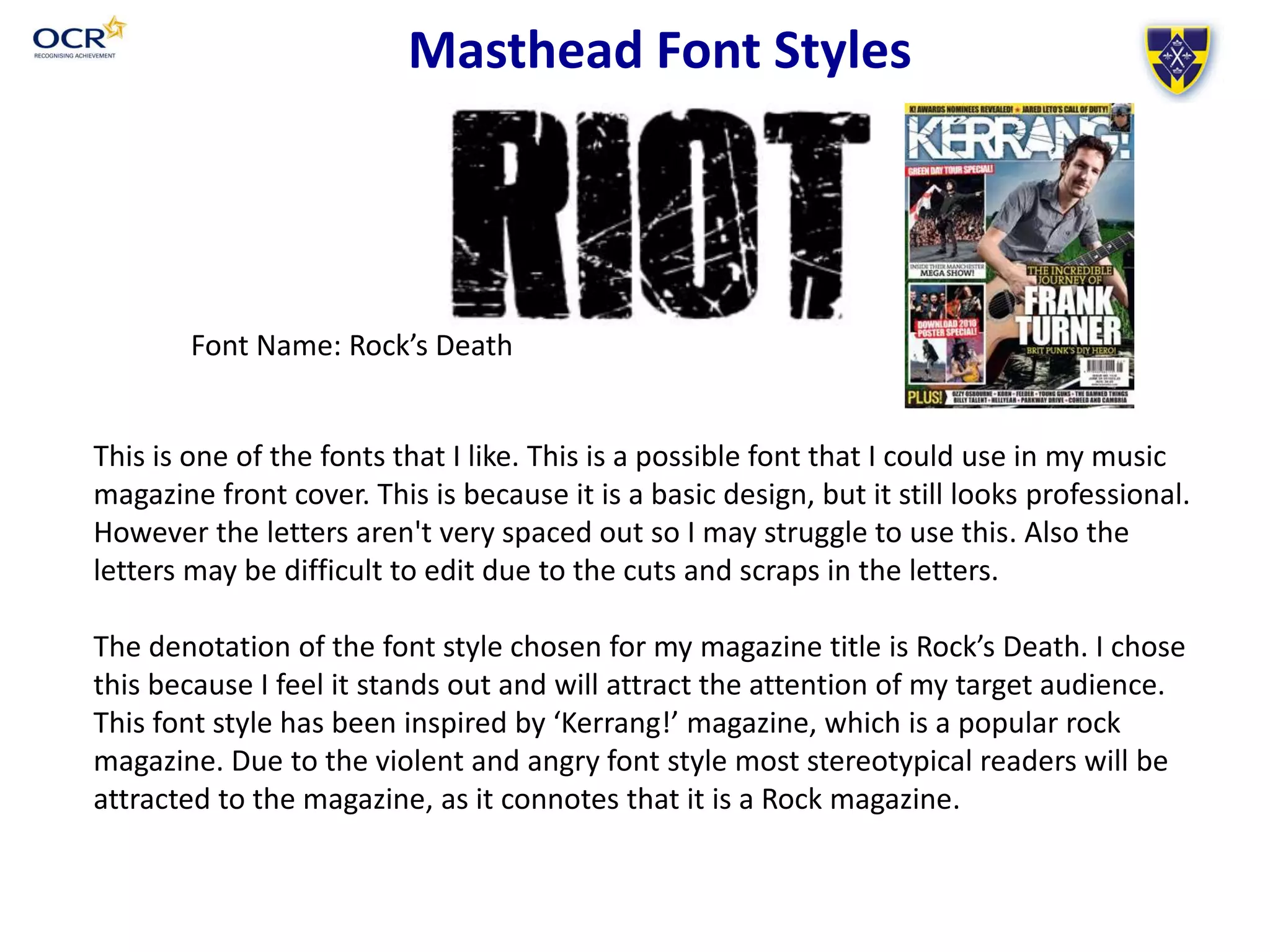 Font Name: Rock’s Death
Masthead Font Styles
This is one of the fonts that I like. This is a possible font that I could use in my music
magazine front cover. This is because it is a basic design, but it still looks professional.
However the letters aren't very spaced out so I may struggle to use this. Also the
letters may be difficult to edit due to the cuts and scraps in the letters.
The denotation of the font style chosen for my magazine title is Rock’s Death. I chose
this because I feel it stands out and will attract the attention of my target audience.
This font style has been inspired by ‘Kerrang!’ magazine, which is a popular rock
magazine. Due to the violent and angry font style most stereotypical readers will be
attracted to the magazine, as it connotes that it is a Rock magazine.
 