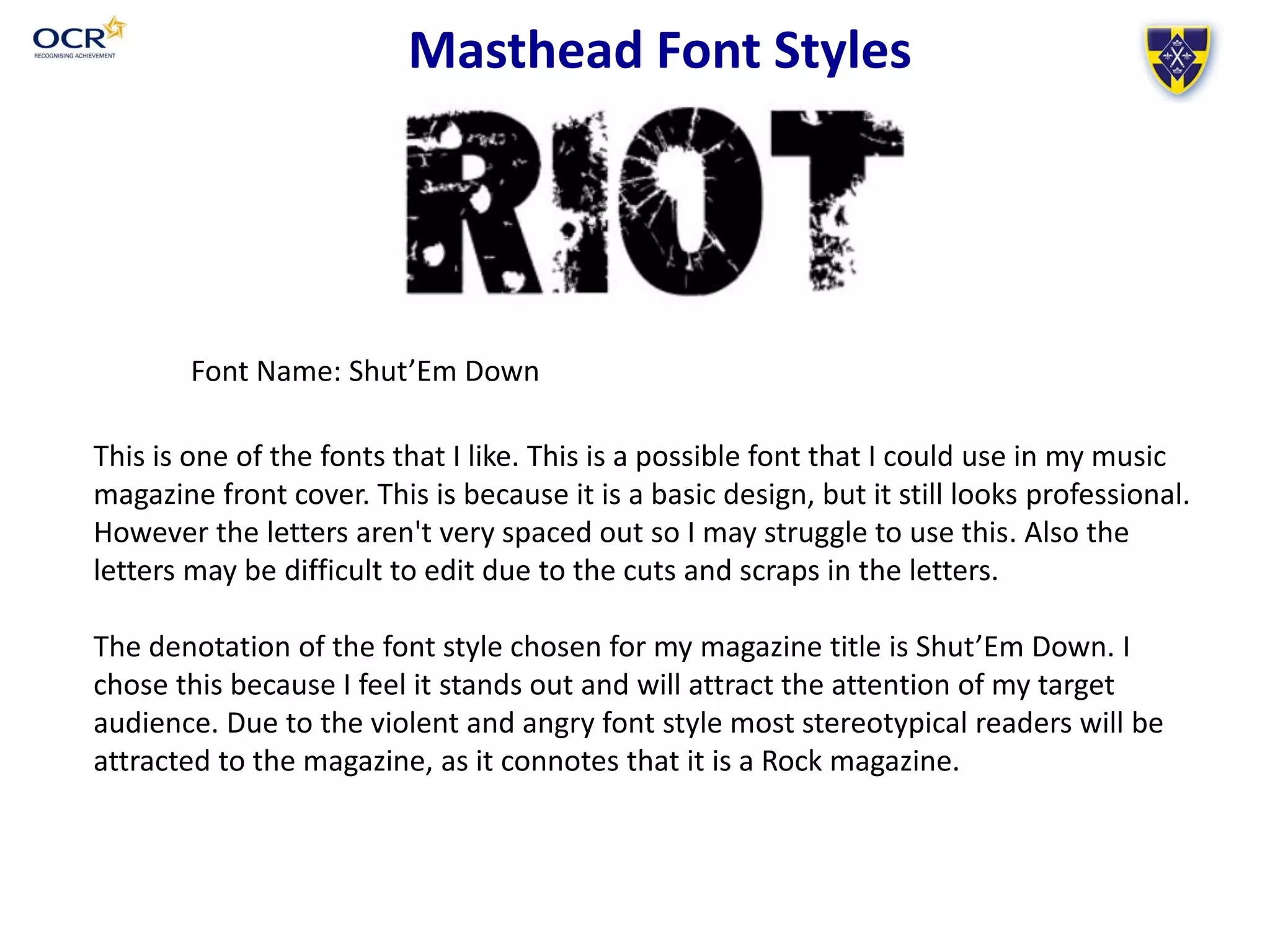 Font Name: Shut’Em Down
Masthead Font Styles
This is one of the fonts that I like. This is a possible font that I could use in my music
magazine front cover. This is because it is a basic design, but it still looks professional.
However the letters aren't very spaced out so I may struggle to use this. Also the
letters may be difficult to edit due to the cuts and scraps in the letters.
The denotation of the font style chosen for my magazine title is Shut’Em Down. I
chose this because I feel it stands out and will attract the attention of my target
audience. Due to the violent and angry font style most stereotypical readers will be
attracted to the magazine, as it connotes that it is a Rock magazine.
 