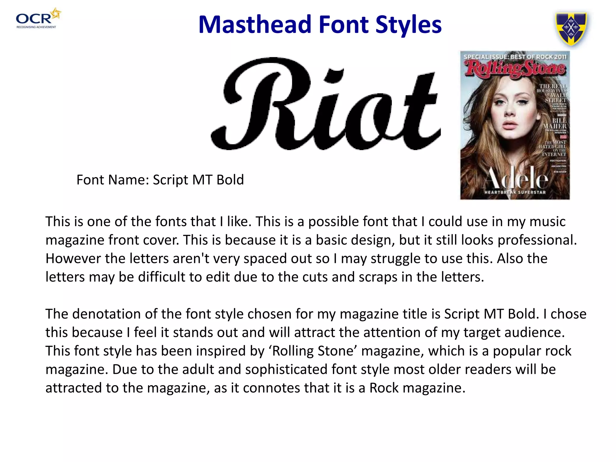 Font Name: Script MT Bold
Masthead Font Styles
This is one of the fonts that I like. This is a possible font that I could use in my music
magazine front cover. This is because it is a basic design, but it still looks professional.
However the letters aren't very spaced out so I may struggle to use this. Also the
letters may be difficult to edit due to the cuts and scraps in the letters.
The denotation of the font style chosen for my magazine title is Script MT Bold. I chose
this because I feel it stands out and will attract the attention of my target audience.
This font style has been inspired by ‘Rolling Stone’ magazine, which is a popular rock
magazine. Due to the adult and sophisticated font style most older readers will be
attracted to the magazine, as it connotes that it is a Rock magazine.
 