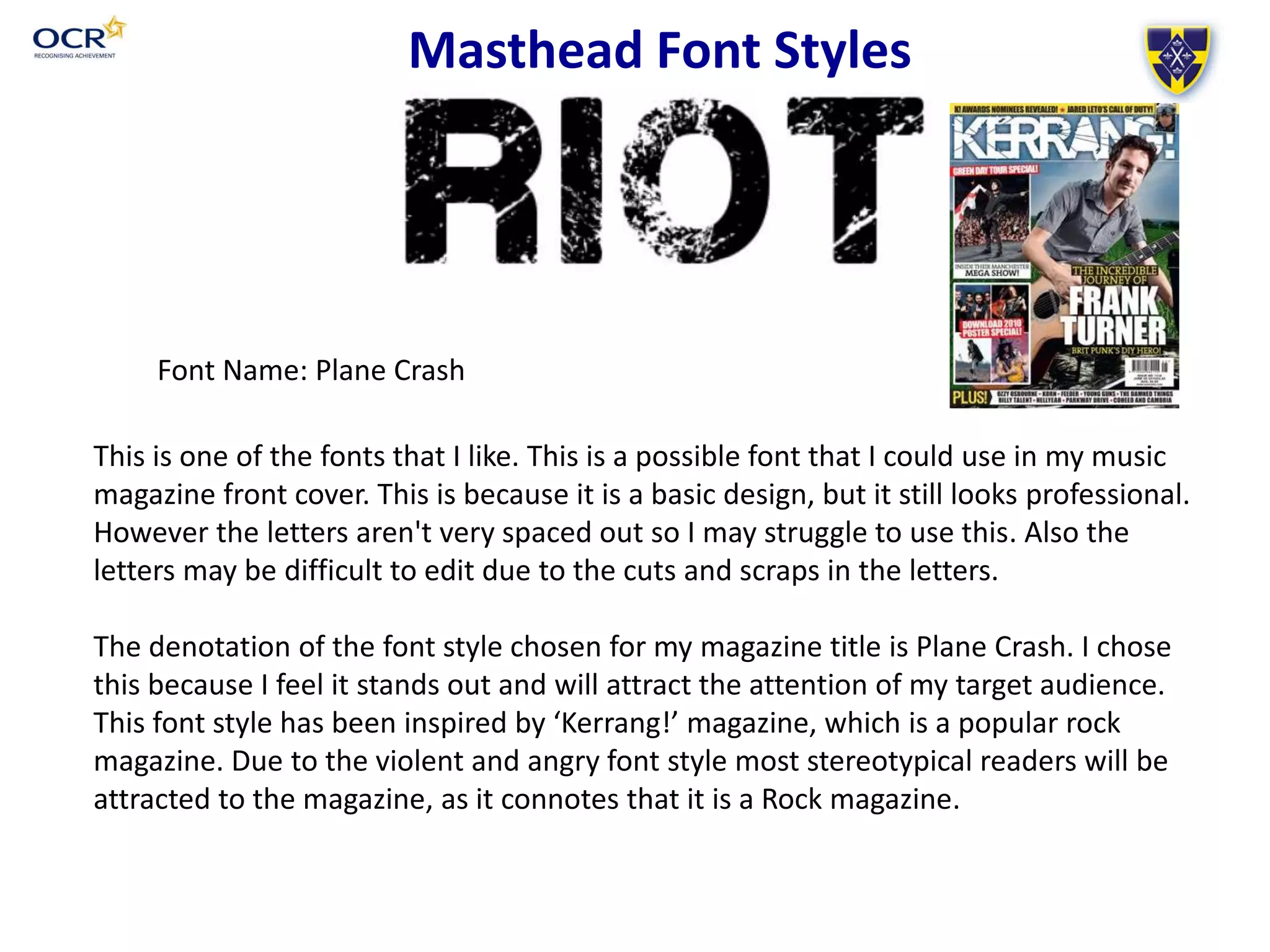 Masthead Font Styles
Font Name: Plane Crash
This is one of the fonts that I like. This is a possible font that I could use in my music
magazine front cover. This is because it is a basic design, but it still looks professional.
However the letters aren't very spaced out so I may struggle to use this. Also the
letters may be difficult to edit due to the cuts and scraps in the letters.
The denotation of the font style chosen for my magazine title is Plane Crash. I chose
this because I feel it stands out and will attract the attention of my target audience.
This font style has been inspired by ‘Kerrang!’ magazine, which is a popular rock
magazine. Due to the violent and angry font style most stereotypical readers will be
attracted to the magazine, as it connotes that it is a Rock magazine.
 