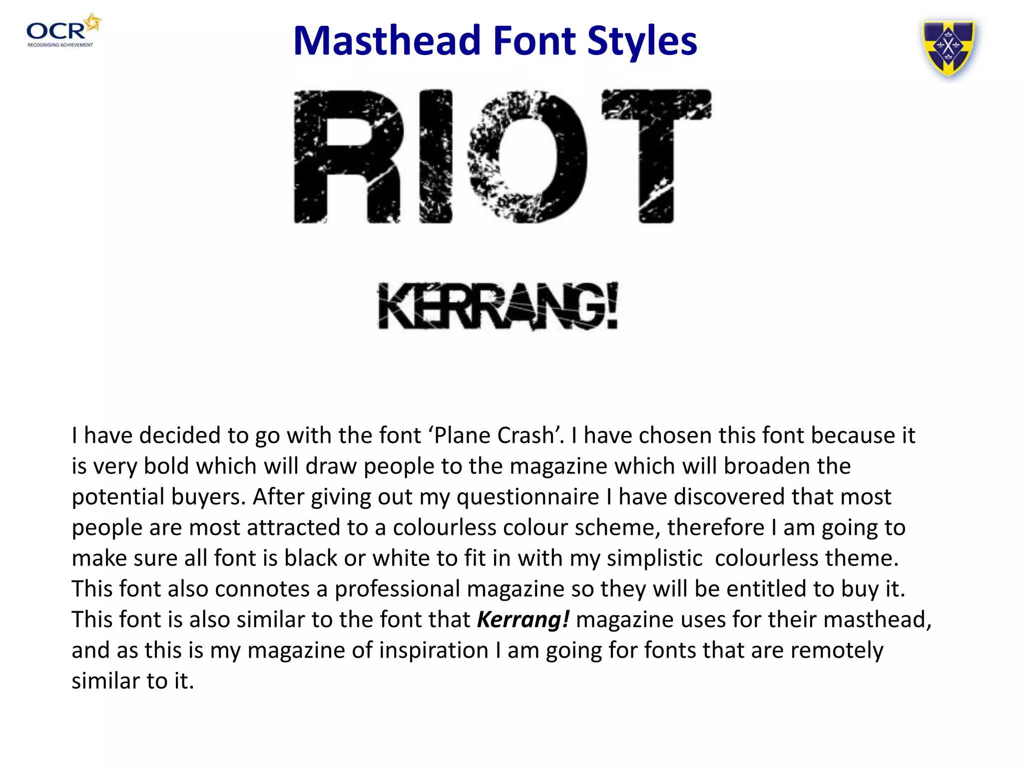 I have decided to go with the font ‘Plane Crash’. I have chosen this font because it
is very bold which will draw people to the magazine which will broaden the
potential buyers. After giving out my questionnaire I have discovered that most
people are most attracted to a colourless colour scheme, therefore I am going to
make sure all font is black or white to fit in with my simplistic colourless theme.
This font also connotes a professional magazine so they will be entitled to buy it.
This font is also similar to the font that Kerrang! magazine uses for their masthead,
and as this is my magazine of inspiration I am going for fonts that are remotely
similar to it.
Masthead Font Styles
 