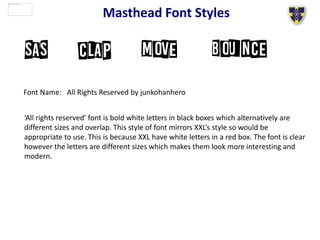 Masthead Font Styles
Font Name: All Rights Reserved by junkohanhero
‘All rights reserved’ font is bold white letters in black boxes which alternatively are
different sizes and overlap. This style of font mirrors XXL’s style so would be
appropriate to use. This is because XXL have white letters in a red box. The font is clear
however the letters are different sizes which makes them look more interesting and
modern.
 