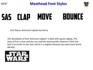 Masthead Font Styles
Font Name: American Captain by Fontry
This denotation of font ‘American Captain’ is bold with square edging. This
style of font is clear and you can read the word quickly. However I think the
font is to similar to star wars which is a negative because you want clear brand
identity.
 