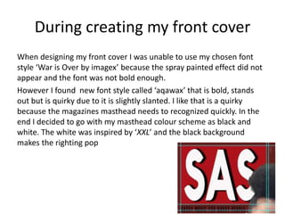 During creating my front cover
When designing my front cover I was unable to use my chosen font
style ‘War is Over by imagex’ because the spray painted effect did not
appear and the font was not bold enough.
However I found new font style called ‘aqawax’ that is bold, stands
out but is quirky due to it is slightly slanted. I like that is a quirky
because the magazines masthead needs to recognized quickly. In the
end I decided to go with my masthead colour scheme as black and
white. The white was inspired by ‘XXL’ and the black background
makes the righting pop
 