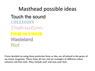 Masthead possible ideas
      Touch the sound
      Collision
      Destruction
      Freak on a leash
      Wasteland
      Riot

I have decided on using these particular fonts as they are all related to the genre of
my music magazine. These fonts all vary and are examples of different colour
schemes and font style. They include serif and sans serif font.
 