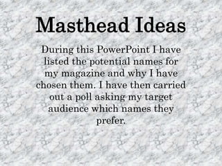 Masthead Ideas
 During this PowerPoint I have
  listed the potential names for
  my magazine and why I have
chosen them. I have then carried
    out a poll asking my target
   audience which names they
               prefer.
 