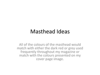 Masthead Ideas
All of the colours of the masthead would
match with either the dark red or grey used
frequently throughout my magazine or
match with the colours presented on my
cover page image.
 