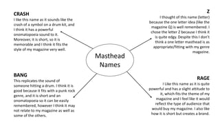 Masthead 
Names 
CRASH 
I like this name as it sounds like the 
crash of a symbol on a drum kit, and 
I think it has a powerful 
onomatopoeia sound to it. 
Moreover, it is short, so it is 
memorable and I think it fits the 
style of my magazine very well. 
BANG 
This replicates the sound of 
someone hitting a drum. I think it is 
good because it fits with a punk rock 
genre, and it is short and an 
onomatopoeia so it can be easily 
remembered, however I think it may 
not relate to my magazine as well as 
some of the others. 
Z 
I thought of this name (letter) 
because the one letter idea (like the 
magazine Q) is well remembered. I 
chose the letter Z because I think it 
is quite edgy. Despite this I don’t 
think a one letter masthead is as 
appropriate/fitting with my genre 
magazine. 
RAGE 
I Like this name as it is quite 
powerful and has a slight attitude to 
it, which fits the theme of my 
magazine and I feel like it would 
reflect the type of audience that 
would buy my magazine. I also like 
how it is short but creates a brand. 
 