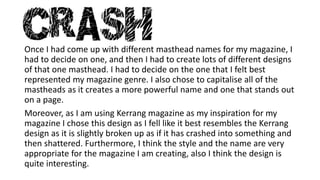 Once I had come up with different masthead names for my magazine, I 
had to decide on one, and then I had to create lots of different designs 
of that one masthead. I had to decide on the one that I felt best 
represented my magazine genre. I also chose to capitalise all of the 
mastheads as it creates a more powerful name and one that stands out 
on a page. 
Moreover, as I am using Kerrang magazine as my inspiration for my 
magazine I chose this design as I fell like it best resembles the Kerrang 
design as it is slightly broken up as if it has crashed into something and 
then shattered. Furthermore, I think the style and the name are very 
appropriate for the magazine I am creating, also I think the design is 
quite interesting. 

