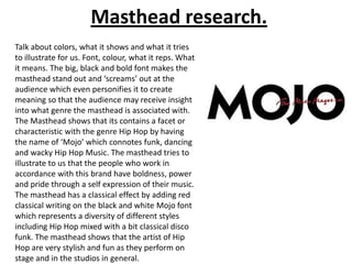 Masthead research.
Talk about colors, what it shows and what it tries
to illustrate for us. Font, colour, what it reps. What
it means. The big, black and bold font makes the
masthead stand out and ‘screams’ out at the
audience which even personifies it to create
meaning so that the audience may receive insight
into what genre the masthead is associated with.
The Masthead shows that its contains a facet or
characteristic with the genre Hip Hop by having
the name of ‘Mojo’ which connotes funk, dancing
and wacky Hip Hop Music. The masthead tries to
illustrate to us that the people who work in
accordance with this brand have boldness, power
and pride through a self expression of their music.
The masthead has a classical effect by adding red
classical writing on the black and white Mojo font
which represents a diversity of different styles
including Hip Hop mixed with a bit classical disco
funk. The masthead shows that the artist of Hip
Hop are very stylish and fun as they perform on
stage and in the studios in general.

 