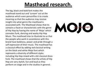 Masthead research.
The big, black and bold font makes the
masthead stand out and ‘scream’ out at the
audience which even personifies it to create
meaning so that the audience may receive
insight into what genre the masthead is
associated with. The Masthead shows that its
contains a facet or characteristic with the genre
of Hip Hop by having the name of ‘Mojo’ which
connotes funk, dancing and wacky Hip Hop
Music. The masthead tries to illustrate to us that
the people who work in accordance with this
brand have boldness, power and pride through a
self expression of their music. The masthead has
a classical effect by adding red classical writing
on the black and white Mojo font which
represents a diversity of different styles
including Hip Hop mixed with a bit classical disco
funk. The masthead shows that the artists of Hip
Hop are very stylish, fun and loud as they
perform on stage and in the studios in general.

 