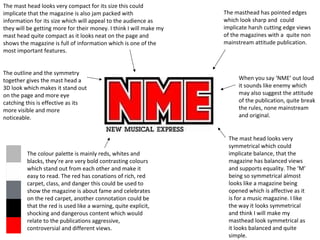 The mast head looks very compact for its size this could
implicate that the magazine is also jam packed with
information for its size which will appeal to the audience as
they will be getting more for their money. I think I will make my
mast head quite compact as it looks neat on the page and
shows the magazine is full of information which is one of the
most important features.
The outline and the symmetry
together gives the mast head a
3D look which makes it stand out
on the page and more eye
catching this is effective as its
more visible and more
noticeable.

The colour palette is mainly reds, whites and
blacks, they’re are very bold contrasting colours
which stand out from each other and make it
easy to read. The red has conations of rich, red
carpet, class, and danger this could be used to
show the magazine is about fame and celebrates
on the red carpet, another connotation could be
that the red is used like a warning, quite explicit,
shocking and dangerous content which would
relate to the publications aggressive,
controversial and different views.

The masthead has pointed edges
which look sharp and could
implicate harsh cutting edge views
of the magazines with a quite non
mainstream attitude publication.

When you say ‘NME’ out loud
it sounds like enemy which
may also suggest the attitude
of the publication, quite break
the rules, none mainstream
and original.

The mast head looks very
symmetrical which could
implicate balance, that the
magazine has balanced views
and supports equality. The ‘M’
being so symmetrical almost
looks like a magazine being
opened which is affective as it
is for a music magazine. I like
the way it looks symmetrical
and think I will make my
masthead look symmetrical as
it looks balanced and quite
simple.

 