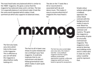 The mast head looks very balanced which is similar to
the ‘NME’ magazine, this gives a sense that the
magazine has balanced views and is not bias. The two
‘m’s especially balance it and almost make it look like
the same word repeated which makes it look
symmetrical which also supports its balanced views.

The font also looks
very retro which
links to the music
in the magazine.
This is effective as
you can tell what
the magazine is
about before really
looking at it.

The fact its all in lower case
shows its quite relaxed and
not a striking in your face
magazine. It could also
implicate that its not
mainstream and doesn’t
follow grammatical rules
which makes it seem quite
different.

The dot on the ‘I’ looks like a
CD or record which is
associated with djs and
dance music. This makes it
easy to assume what kind of
magazine this mast head is
for.

The font has very curved edges
and a low stem, this makes it
look like a very laidback
magazine and that it gives
laidback comfortable
approaches to gossip, unlike pop
magazines which are mainly
based on gossip for young teens.

Simple colour
scheme which gives
a laidback
approach, the
colour black
contrast with the
background and
makes it easy to
read. Black has
connotations of the
unknown and
mystery. This give
the magazine a
personality of quite
an unusually
controversial
magazine. This
magazine is also
aimed at dancing
and clubbing music
and it is often dark
in clubs etc so the
colour could be
used to represent
that.

 