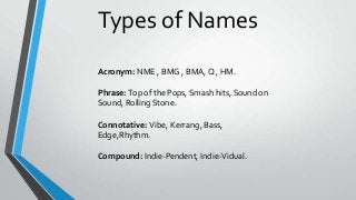 Types of Names
Acronym: NME , BMG , BMA, Q , HM.
Phrase: Top of the Pops, Smash hits, Sound on
Sound, Rolling Stone.
Connotative: Vibe, Kerrang, Bass,
Edge,Rhythm.
Compound: Indie-Pendent, Indie-Vidual.

 