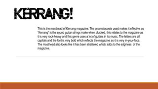 This is the masthead of Kerrang magazine. The onomatopoeia used makes it effective as
“Kerrang” is the sound guitar strings make when plucked, this relates to the magazine as
it is very rock-heavy and this genre uses a lot of guitars in its music. The letters are all
capitals and the font is very bold which reflects the magazine as it is very in-your-face.
The masthead also looks like it has been shattered which adds to the edginess of the
magazine.
 