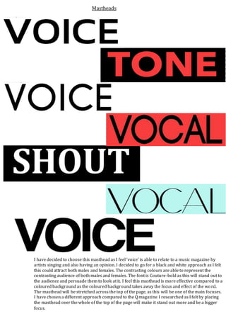 I have decided to choose this masthead as I feel ‘voice’ is able to relate to a music magazine by
artists singing and also having an opinion. I decided to go for a black and white approach as I felt
this could attract both males and females. The contrasting colours are able to represent the
contrasting audience of both males and females. The font is Couture-bold as this will stand out to
the audience and persuade them to look at it. I feel this masthead is more effective compared to a
coloured background as the coloured background takes away the focus and effect of the wo rd.
The masthead will be stretched across the top of the page, as this will be one of the main focuses.
I have chosen a different approach compared to the Q magazine I researched as I felt by placing
the masthead over the whole of the top of the page will make it stand out more and be a bigger
focus.
Mastheads
 