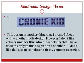 Masthead Design Three
 3.
 This design is another thing that I messed about
with – another indie design. However I don’t like
colours used for this. Also other colours that I have
tried to apply to this design don’t fit either – I don’t
like this design as it doesn’t fit my genre of magazine.
 