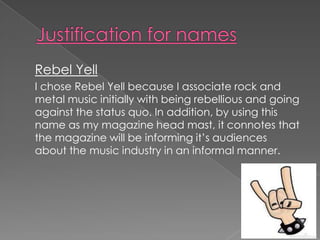 Rebel Yell
I chose Rebel Yell because I associate rock and
metal music initially with being rebellious and going
against the status quo. In addition, by using this
name as my magazine head mast, it connotes that
the magazine will be informing it’s audiences
about the music industry in an informal manner.
 