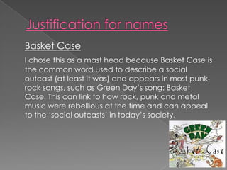Basket Case
I chose this as a mast head because Basket Case is
the common word used to describe a social
outcast (at least it was) and appears in most punk-
rock songs, such as Green Day’s song: Basket
Case. This can link to how rock, punk and metal
music were rebellious at the time and can appeal
to the ‘social outcasts’ in today’s society.
 