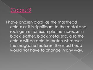 I have chosen black as the masthead
   colour as it is significant to the metal and
   rock genre, for example the increase in
   black leather, black metal etc. also the
   colour will be able to match whatever
   the magazine features, the mast head
   would not have to change in any way.
 