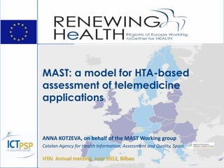 MAST: a model for HTA-based
assessment of telemedicine
applications


ANNA KOTZEVA, on behalf of the MAST Working group
Catalan Agency for Health Information, Assessment and Quality, Spain

HTAi Annual meeting, June 2012, Bilbao
 