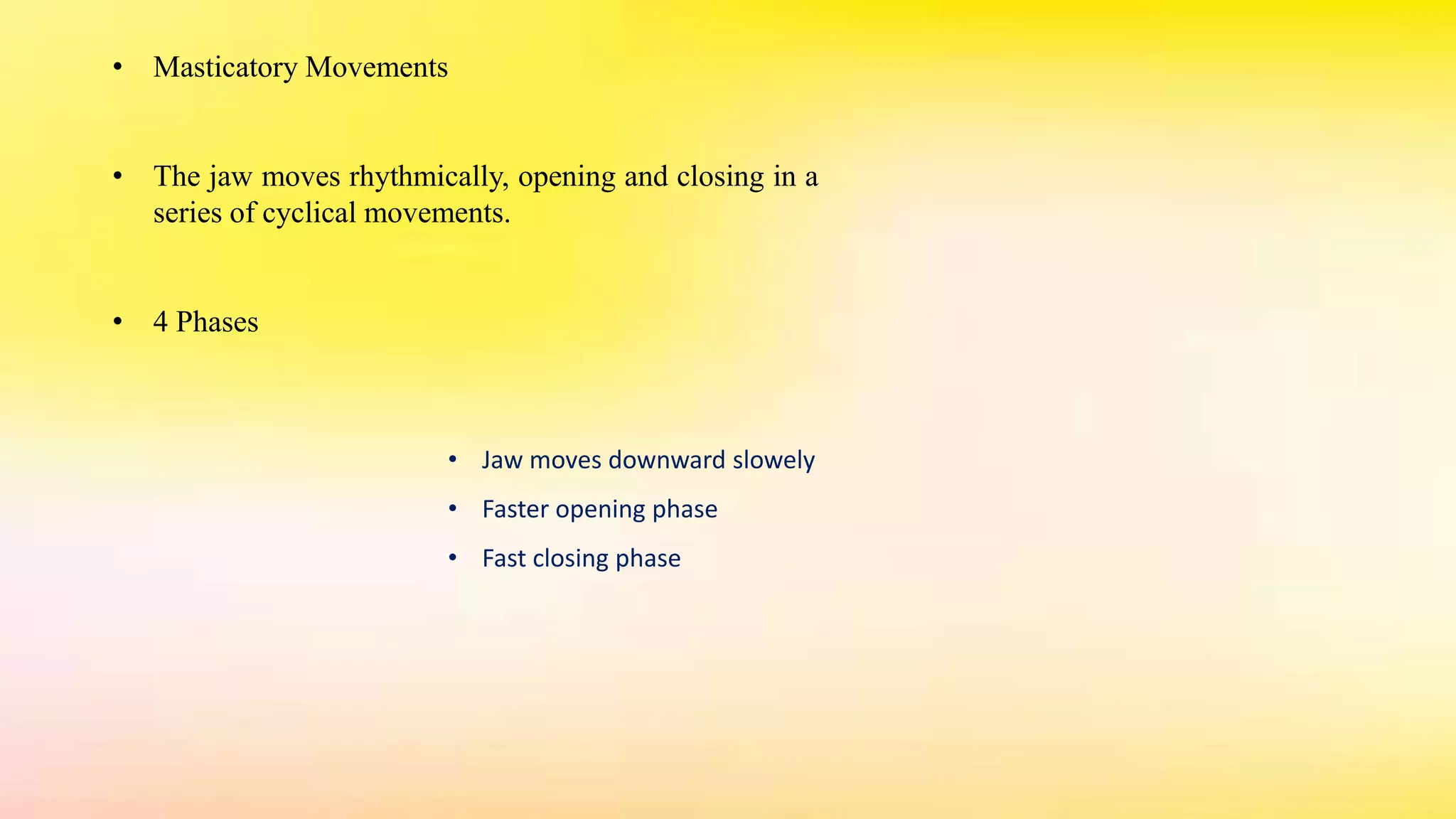 • Masticatory Movements
• The jaw moves rhythmically, opening and closing in a
series of cyclical movements.
• 4 Phases
• Jaw moves downward slowely
• Faster opening phase
• Fast closing phase
 
