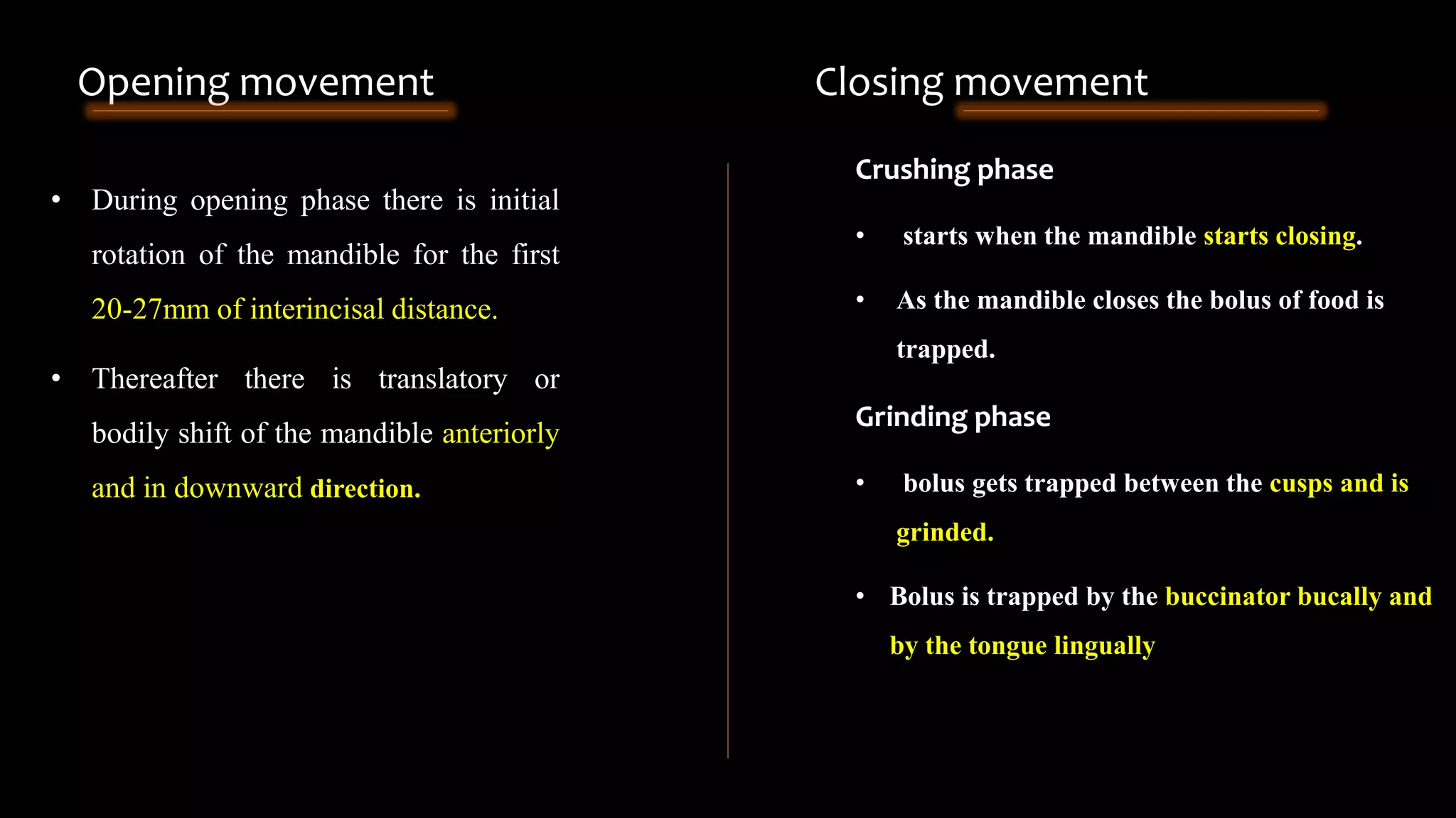 • During opening phase there is initial
rotation of the mandible for the first
20-27mm of interincisal distance.
• Thereafter there is translatory or
bodily shift of the mandible anteriorly
and in downward direction.
Crushing phase
• starts when the mandible starts closing.
• As the mandible closes the bolus of food is
trapped.
Grinding phase
• bolus gets trapped between the cusps and is
grinded.
• Bolus is trapped by the buccinator bucally and
by the tongue lingually
Opening movement Closing movement
 