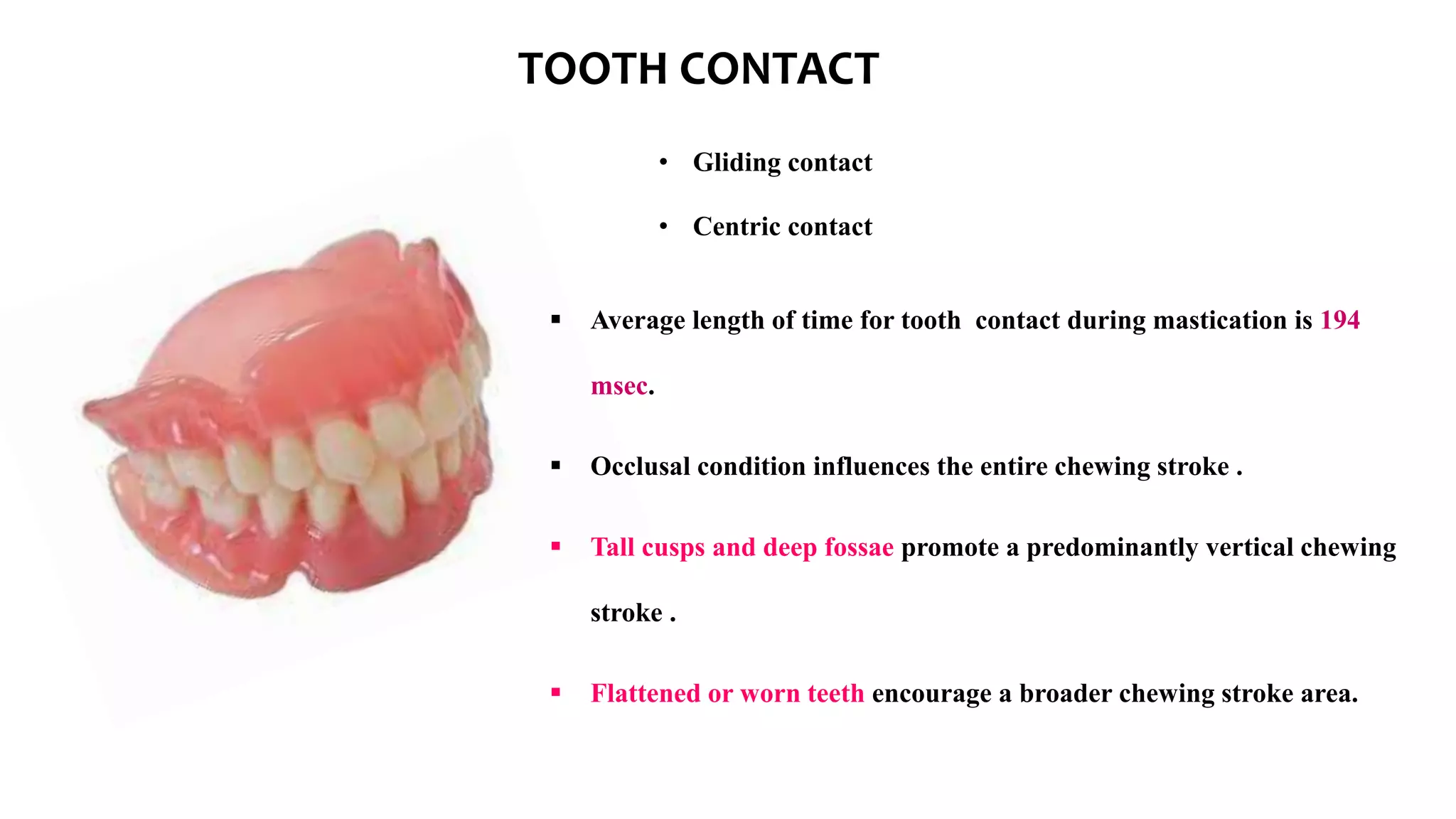 TOOTH CONTACT
• Gliding contact
• Centric contact
 Average length of time for tooth contact during mastication is 194
msec.
 Occlusal condition influences the entire chewing stroke .
 Tall cusps and deep fossae promote a predominantly vertical chewing
stroke .
 Flattened or worn teeth encourage a broader chewing stroke area.
 