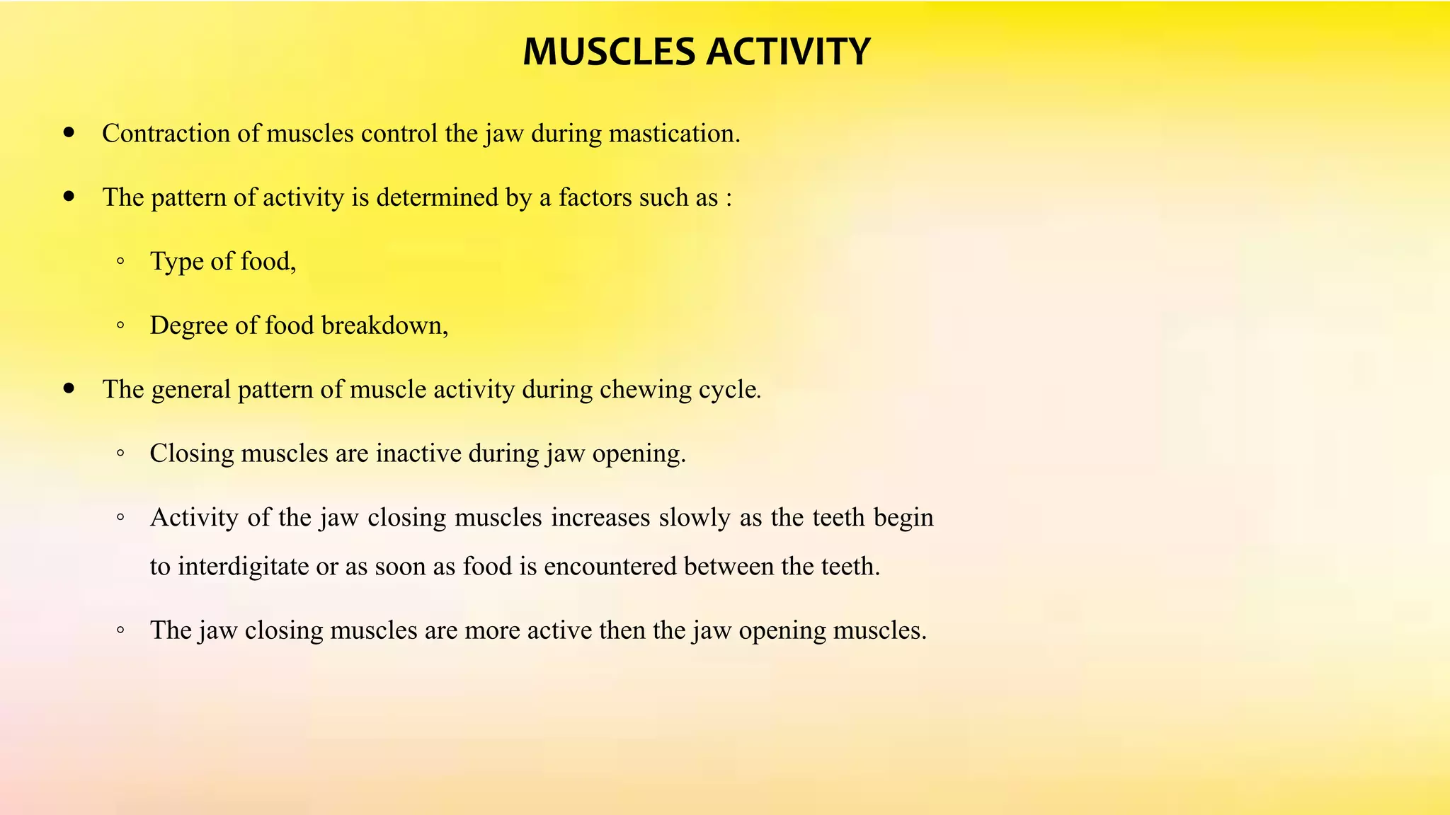 MUSCLES ACTIVITY
 Contraction of muscles control the jaw during mastication.
 The pattern of activity is determined by a factors such as :
◦ Type of food,
◦ Degree of food breakdown,
 The general pattern of muscle activity during chewing cycle.
◦ Closing muscles are inactive during jaw opening.
◦ Activity of the jaw closing muscles increases slowly as the teeth begin
to interdigitate or as soon as food is encountered between the teeth.
◦ The jaw closing muscles are more active then the jaw opening muscles.
 