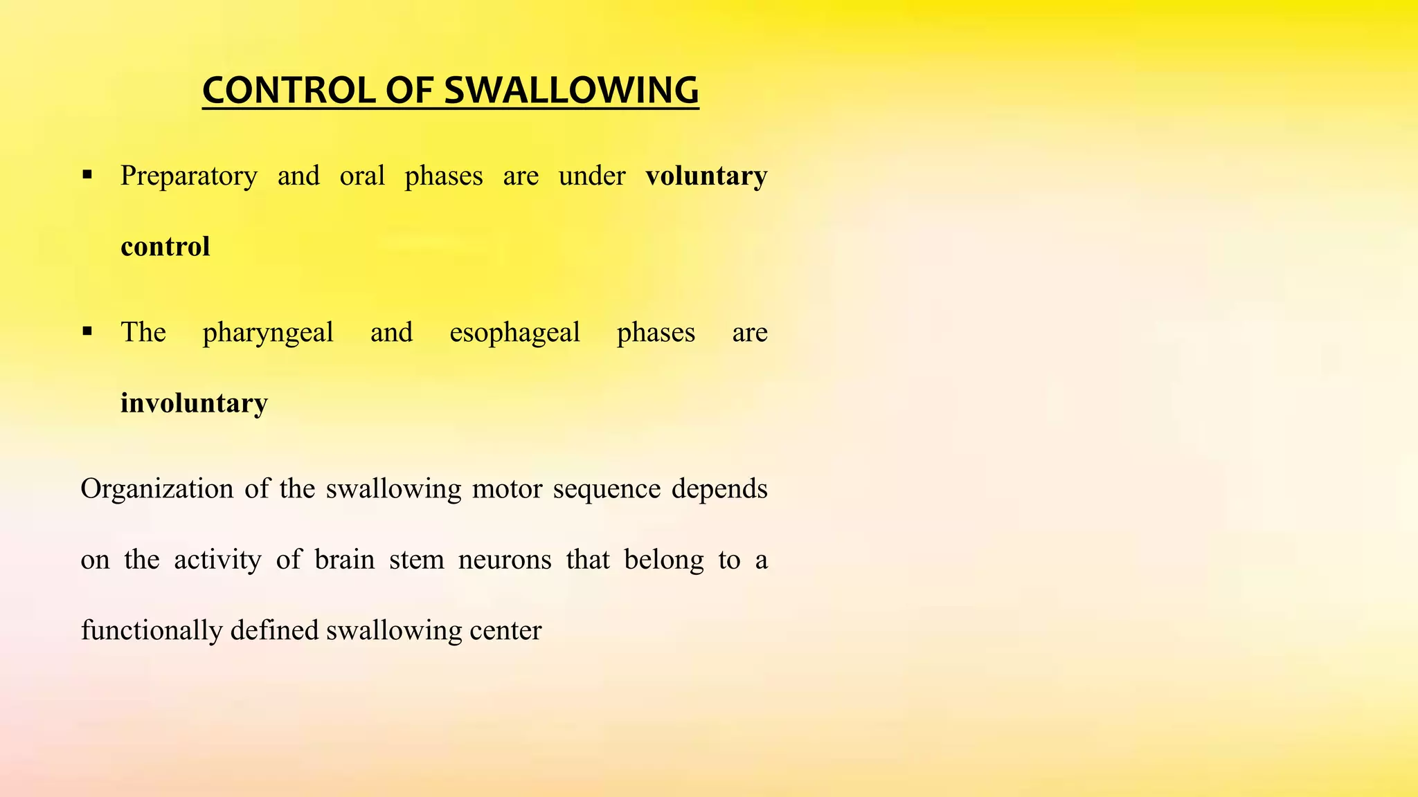 CONTROL OF SWALLOWING
 Preparatory and oral phases are under voluntary
control
 The pharyngeal and esophageal phases are
involuntary
Organization of the swallowing motor sequence depends
on the activity of brain stem neurons that belong to a
functionally defined swallowing center
 
