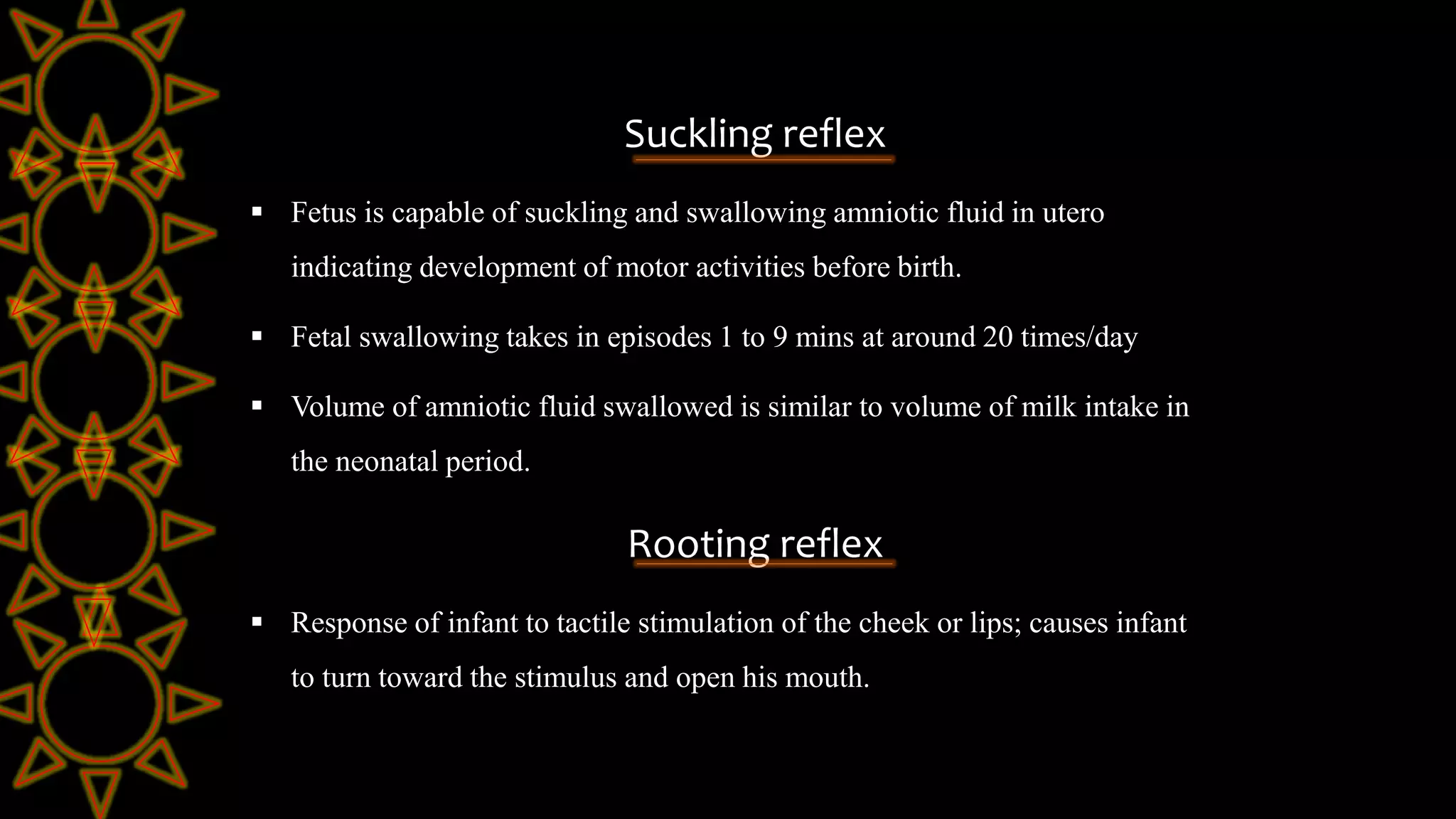 Suckling reflex
 Fetus is capable of suckling and swallowing amniotic fluid in utero
indicating development of motor activities before birth.
 Fetal swallowing takes in episodes 1 to 9 mins at around 20 times/day
 Volume of amniotic fluid swallowed is similar to volume of milk intake in
the neonatal period.
Rooting reflex
 Response of infant to tactile stimulation of the cheek or lips; causes infant
to turn toward the stimulus and open his mouth.
 
